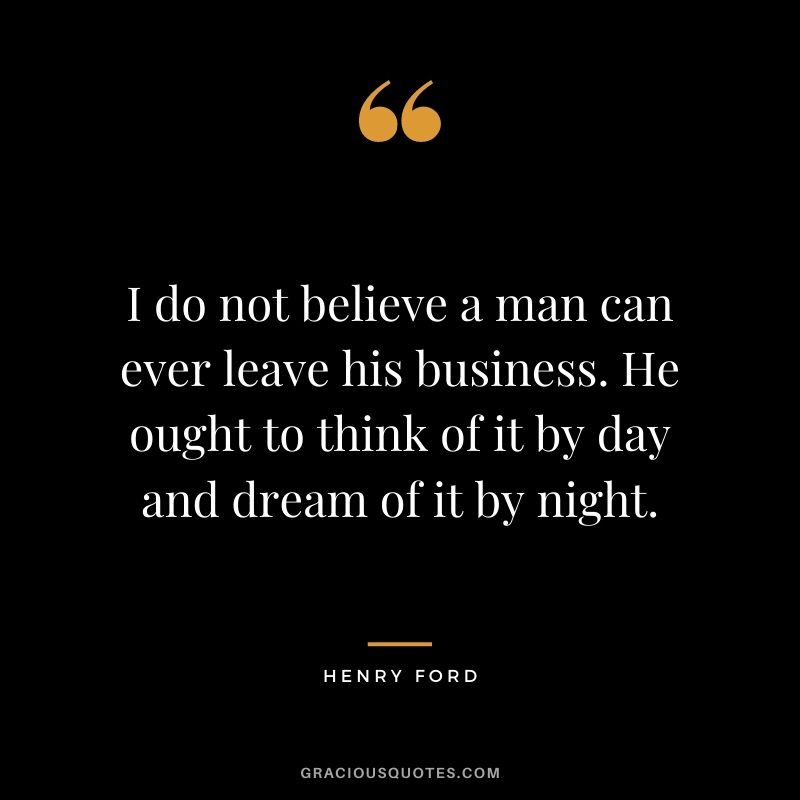 I do not believe a man can ever leave his business. He ought to think of it by day and dream of it by night.