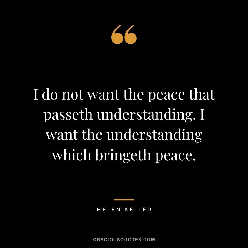 I do not want the peace that passeth understanding. I want the understanding which bringeth peace. - Helen Keller