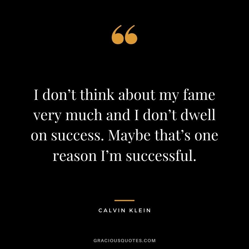 I don’t think about my fame very much and I don’t dwell on success. Maybe that’s one reason I’m successful.