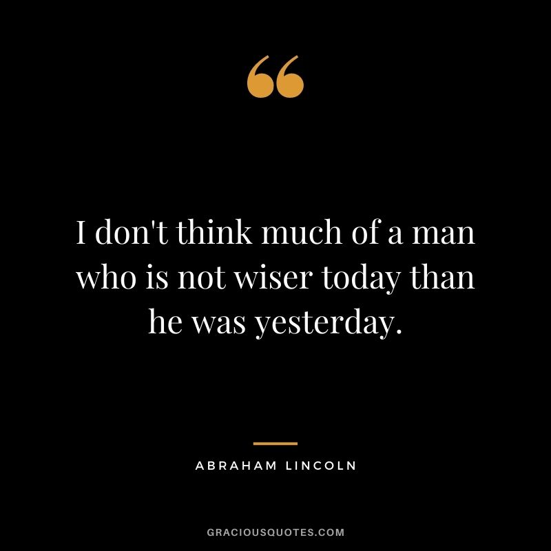 I don't think much of a man who is not wiser today than he was yesterday. - Abraham Lincoln
