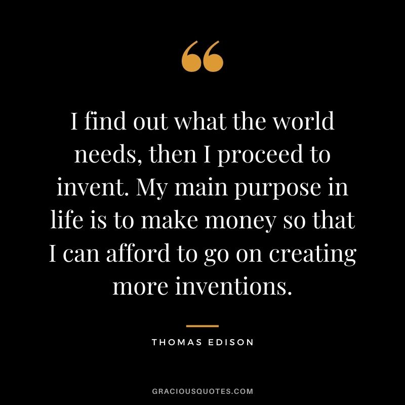 I find out what the world needs, then I proceed to invent. My main purpose in life is to make money so that I can afford to go on creating more inventions.