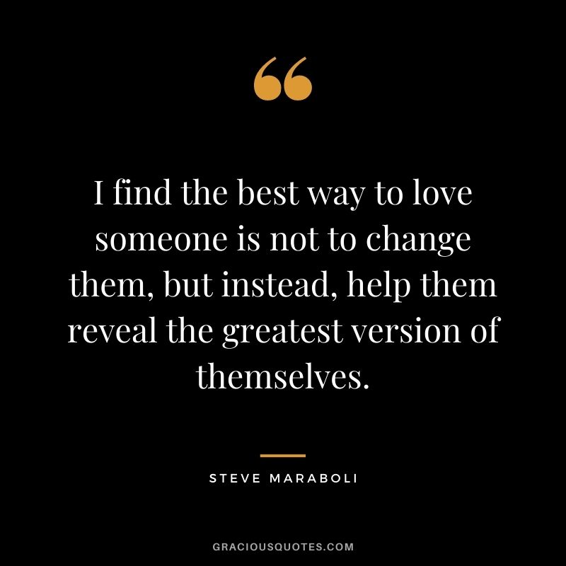 I find the best way to love someone is not to change them, but instead, help them reveal the greatest version of themselves.
