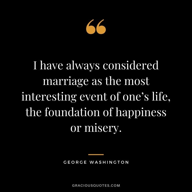 I have always considered marriage as the most interesting event of one’s life, the foundation of happiness or misery.