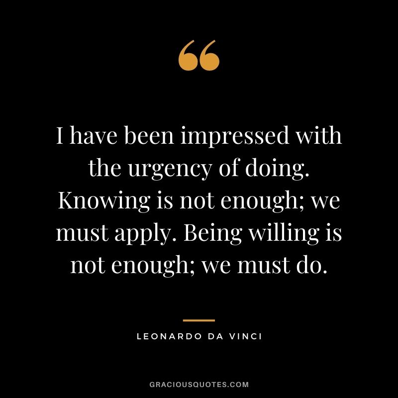 I have been impressed with the urgency of doing. Knowing is not enough; we must apply. Being willing is not enough; we must do. - Leonardo da Vinci