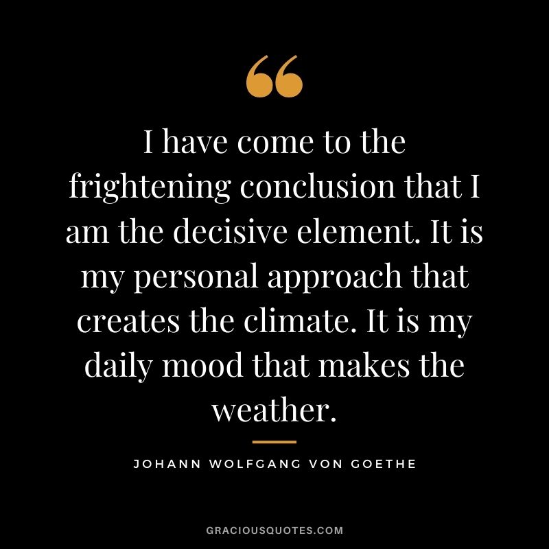 I have come to the frightening conclusion that I am the decisive element. It is my personal approach that creates the climate. It is my daily mood that makes the weather.