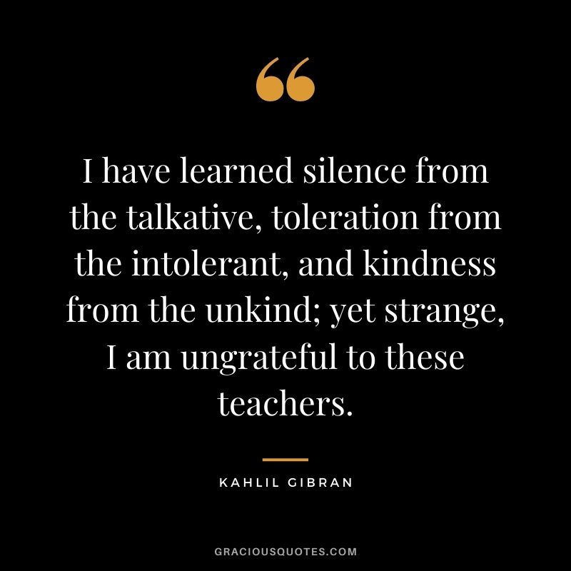 I have learned silence from the talkative, toleration from the intolerant, and kindness from the unkind; yet strange, I am ungrateful to these teachers.