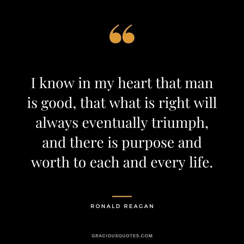 I know in my heart that man is good, that what is right will always eventually triumph, and there is purpose and worth to each and every life.