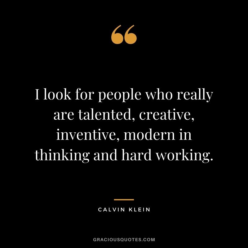 I look for people who really are talented, creative, inventive, modern in thinking and hard working.