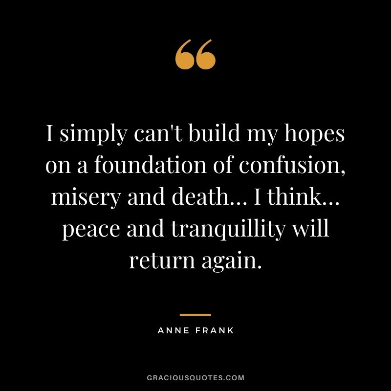 I simply can't build my hopes on a foundation of confusion, misery and death… I think… peace and tranquillity will return again. - Anne Frank