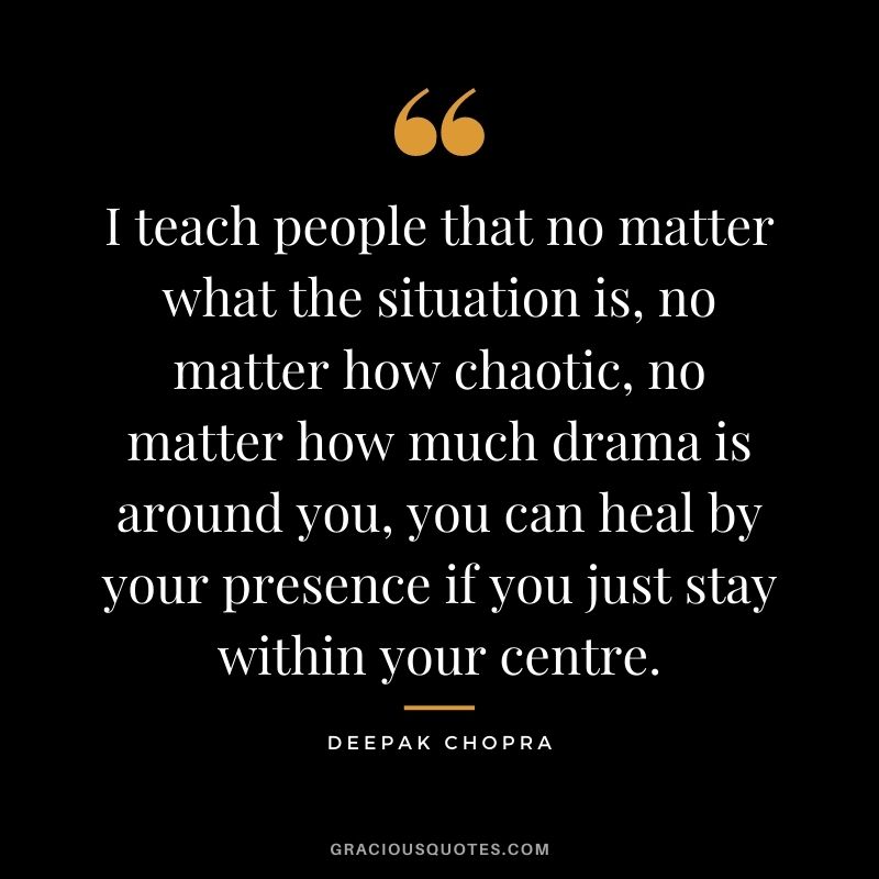 I teach people that no matter what the situation is, no matter how chaotic, no matter how much drama is around you, you can heal by your presence if you just stay within your centre.