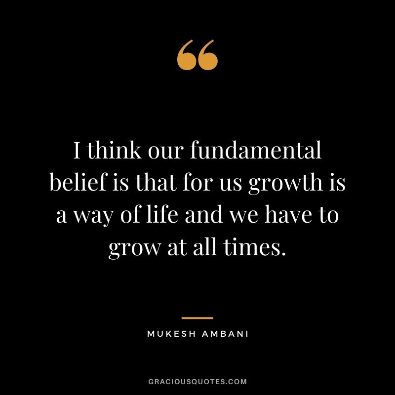 I think our fundamental belief is that for us growth is a way of life and we have to grow at all times. - Mukesh Ambani