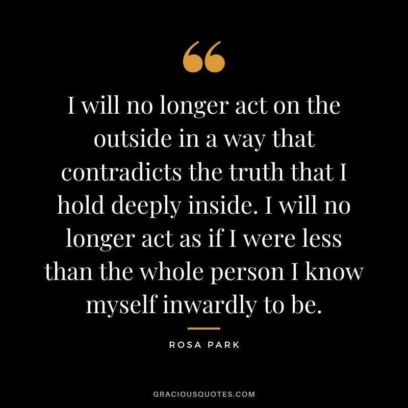 I will no longer act on the outside in a way that contradicts the truth that I hold deeply inside. I will no longer act as if I were less than the whole person I know myself inwardly to be.