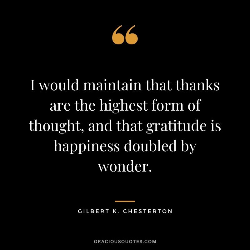 I would maintain that thanks are the highest form of thought, and that gratitude is happiness doubled by wonder. - Gilbert K. Chesterton