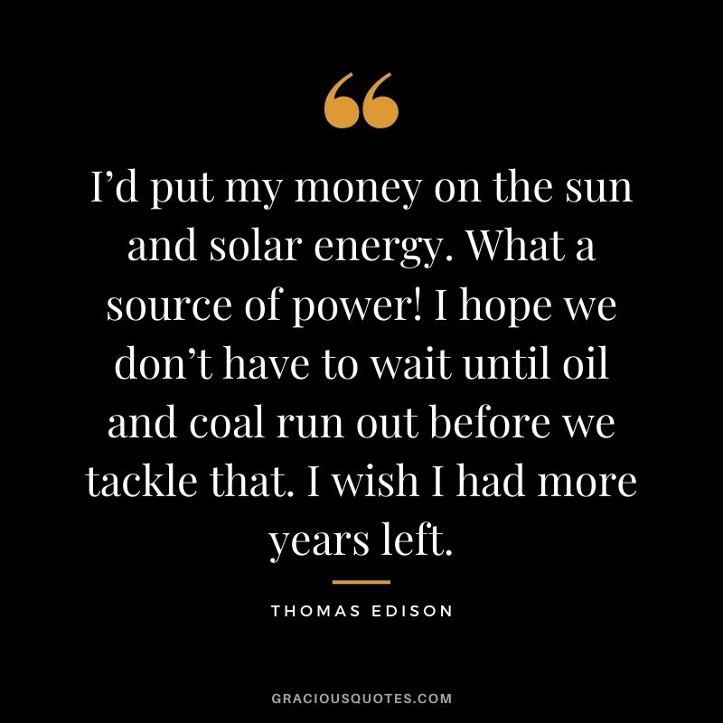 I’d put my money on the sun and solar energy. What a source of power! I hope we don’t have to wait until oil and coal run out before we tackle that. I wish I had more years left.