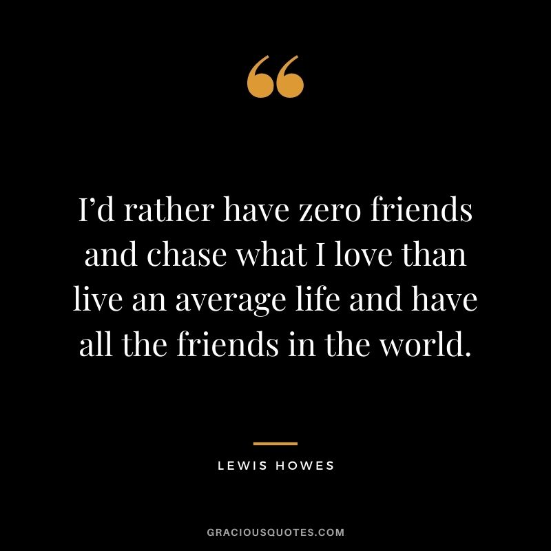 I’d rather have zero friends and chase what I love than live an average life and have all the friends in the world.