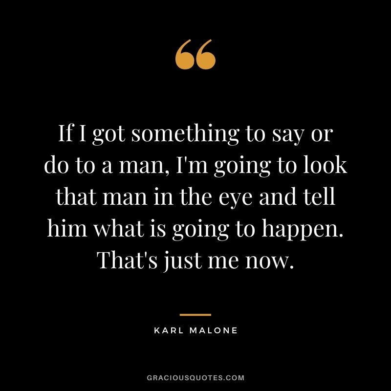 If I got something to say or do to a man, I'm going to look that man in the eye and tell him what is going to happen. That's just me now.
