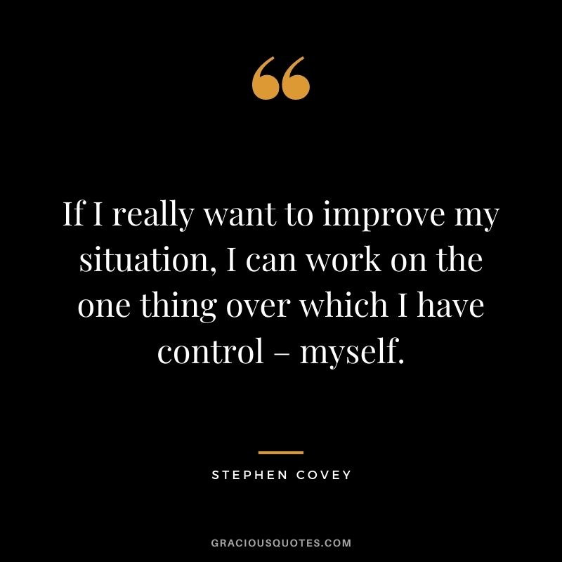 If I really want to improve my situation, I can work on the one thing over which I have control – myself. - Stephen Covey