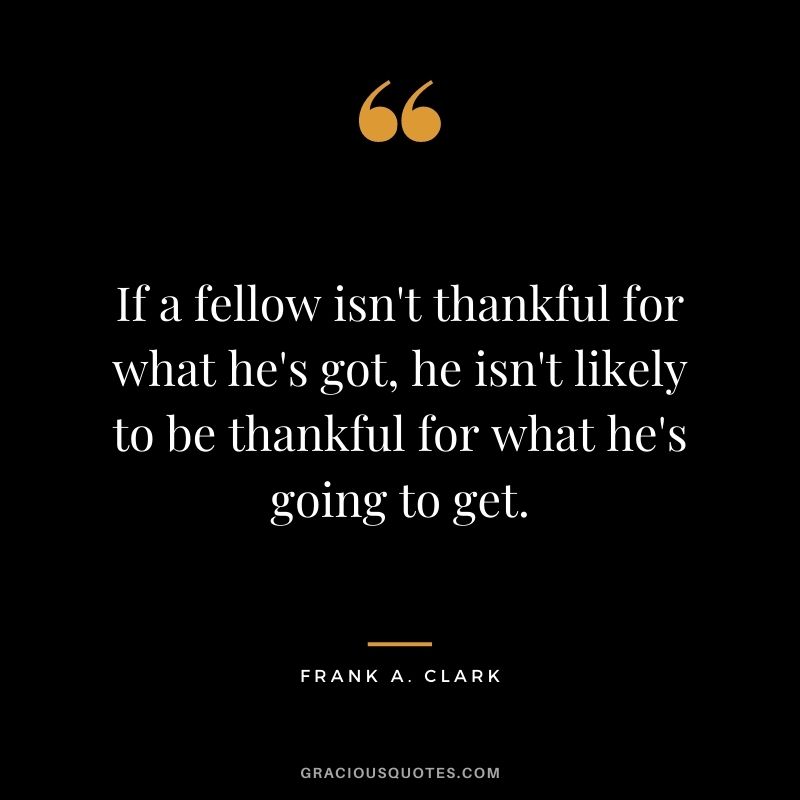 If a fellow isn't thankful for what he's got, he isn't likely to be thankful for what he's going to get. - Frank A. Clark