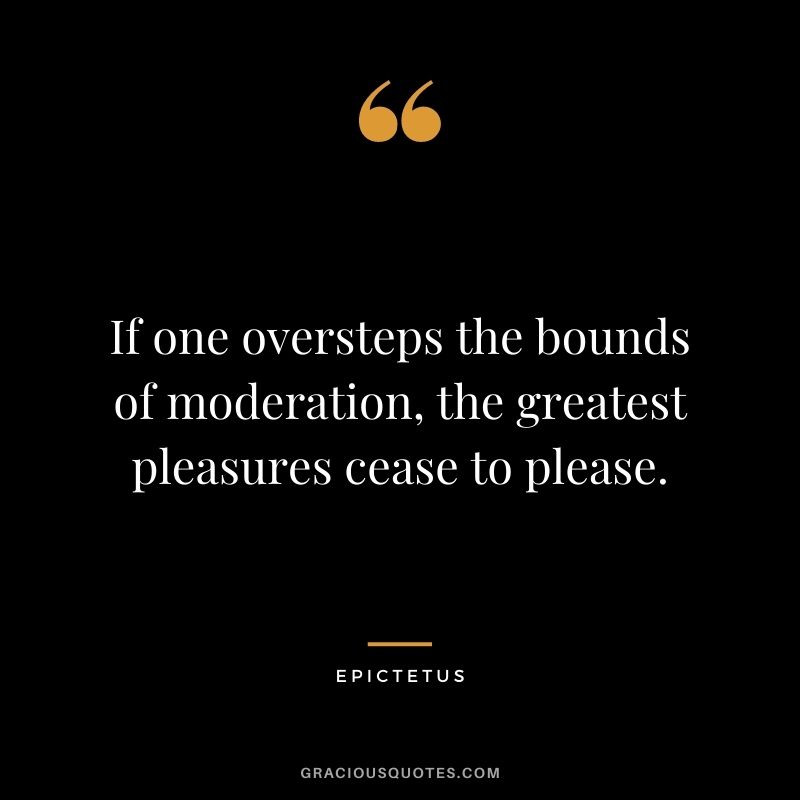 If one oversteps the bounds of moderation, the greatest pleasures cease to please.