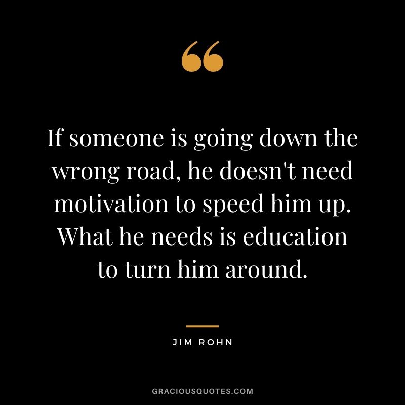 If someone is going down the wrong road, he doesn't need motivation to speed him up. What he needs is education to turn him around. - Jim Rohn