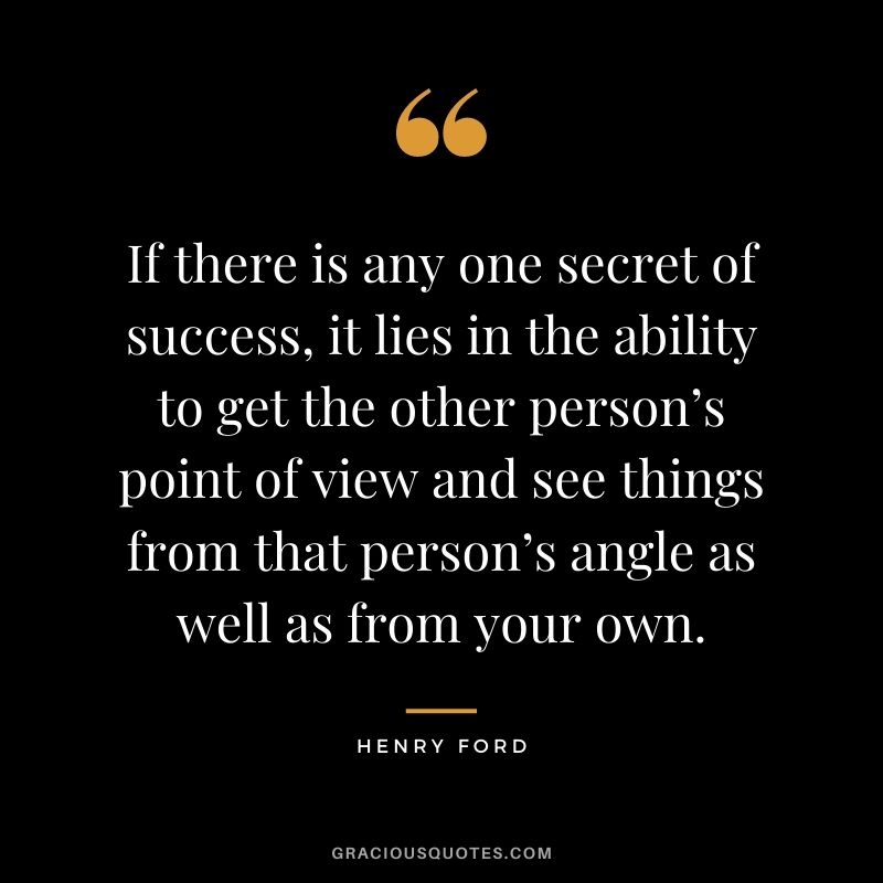 If there is any one secret of success, it lies in the ability to get the other person’s point of view and see things from that person’s angle as well as from your own.