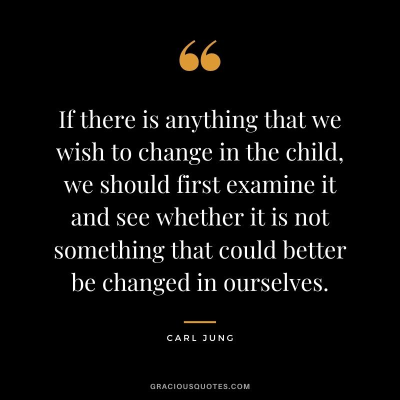 If there is anything that we wish to change in the child, we should first examine it and see whether it is not something that could better be changed in ourselves.