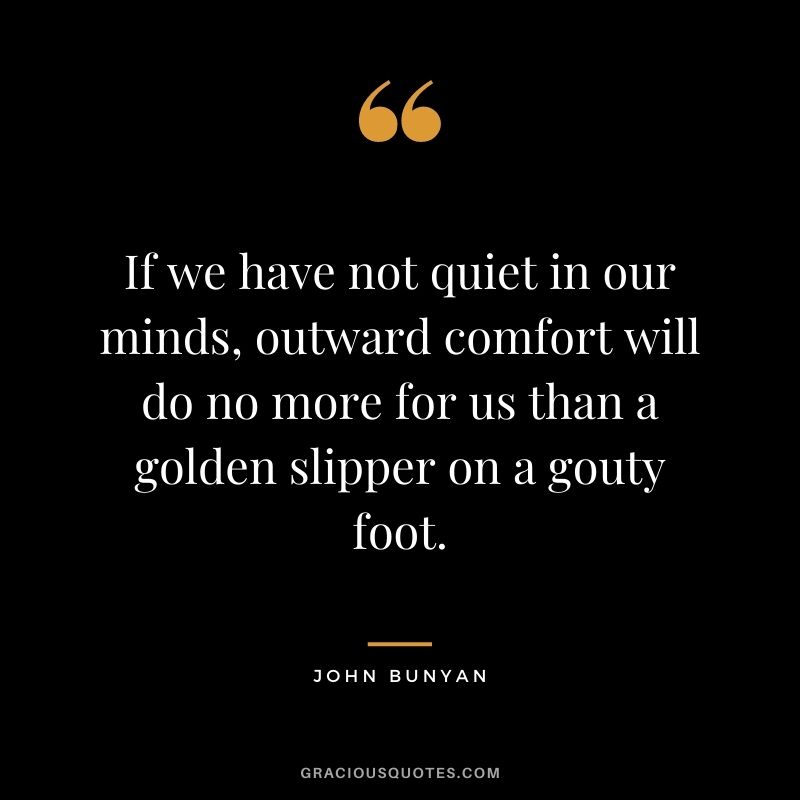 If we have not quiet in our minds, outward comfort will do no more for us than a golden slipper on a gouty foot. - John Bunyan
