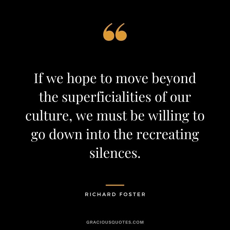 If we hope to move beyond the superficialities of our culture, we must be willing to go down into the recreating silences. - Richard Foster