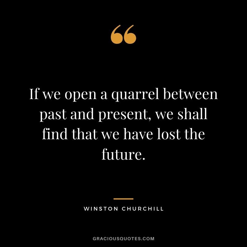 If we open a quarrel between past and present, we shall find that we have lost the future. - Winston Churchill
