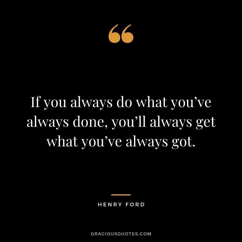 If you always do what you’ve always done, you’ll always get what you’ve always got.