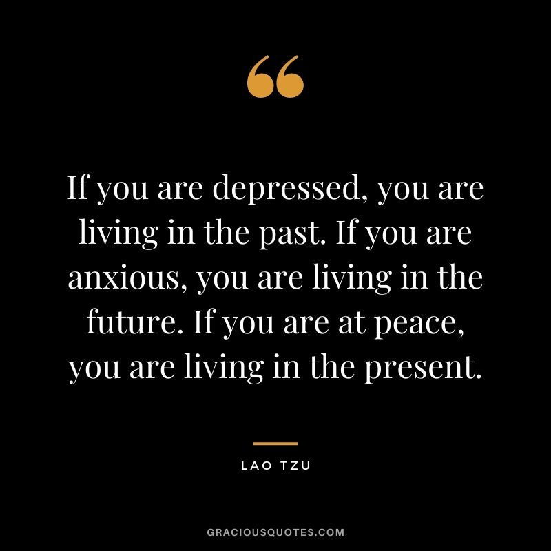 If you are depressed, you are living in the past. If you are anxious, you are living in the future. If you are at peace, you are living in the present. - Lao Tzu