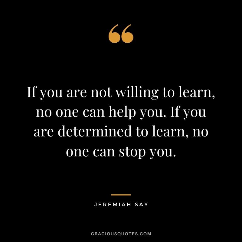 If you are not willing to learn, no one can help you. If you are determined to learn, no one can stop you. - Jeremiah Say