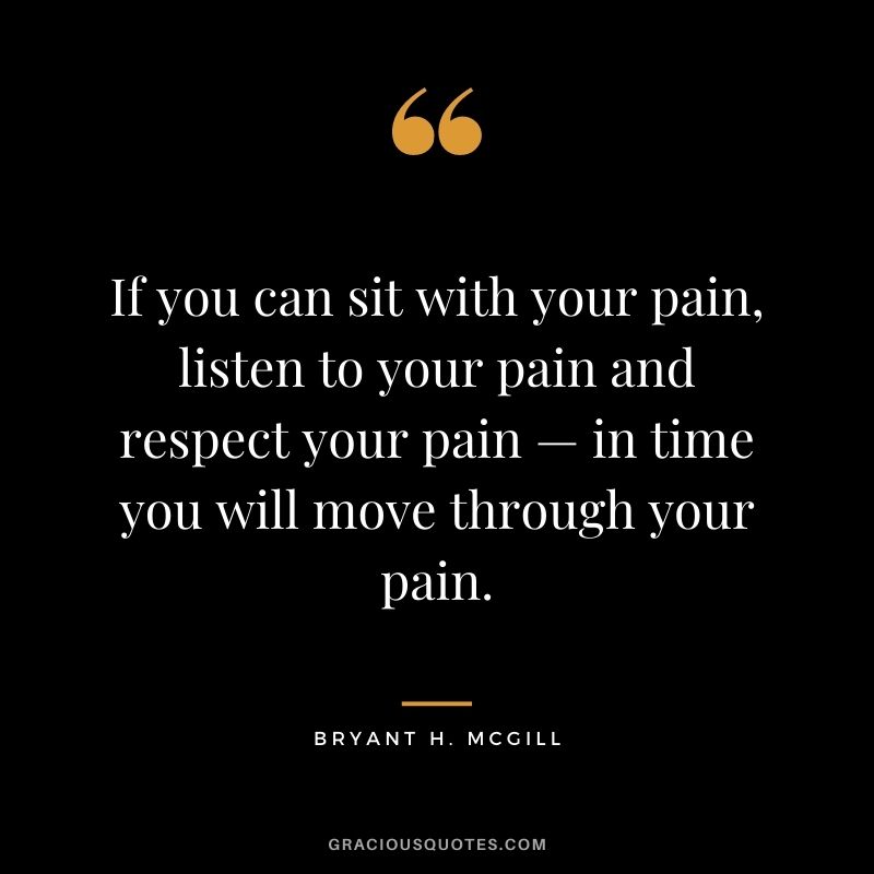 If you can sit with your pain, listen to your pain and respect your pain — in time you will move through your pain.