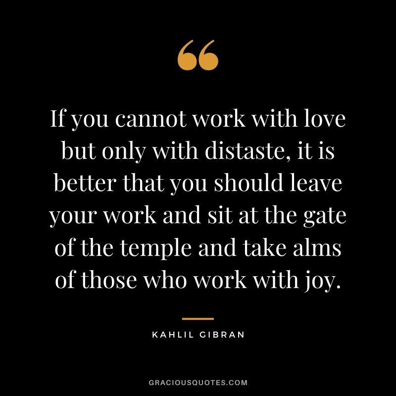 If you cannot work with love but only with distaste, it is better that you should leave your work and sit at the gate of the temple and take alms of those who work with joy.