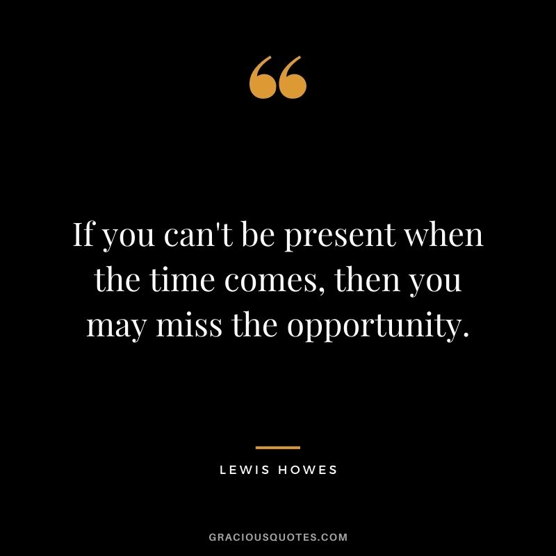 If you can't be present when the time comes, then you may miss the opportunity.