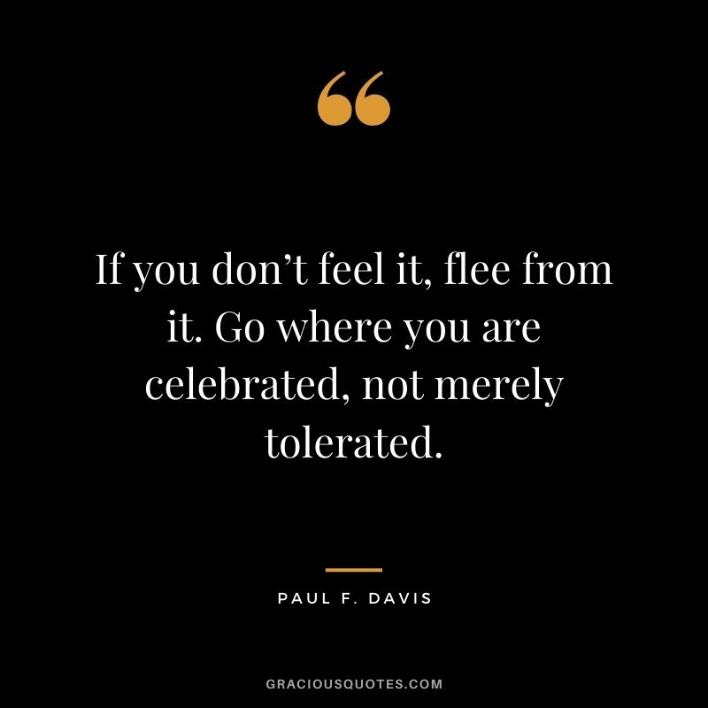 If you don’t feel it, flee from it. Go where you are celebrated, not merely tolerated. - Paul F. Davis