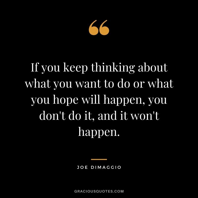 If you keep thinking about what you want to do or what you hope will happen, you don't do it, and it won't happen.