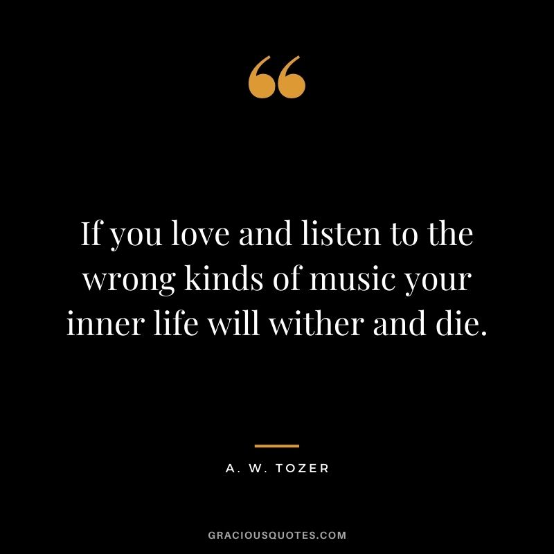 If you love and listen to the wrong kinds of music your inner life will wither and die. - A. W. Tozer