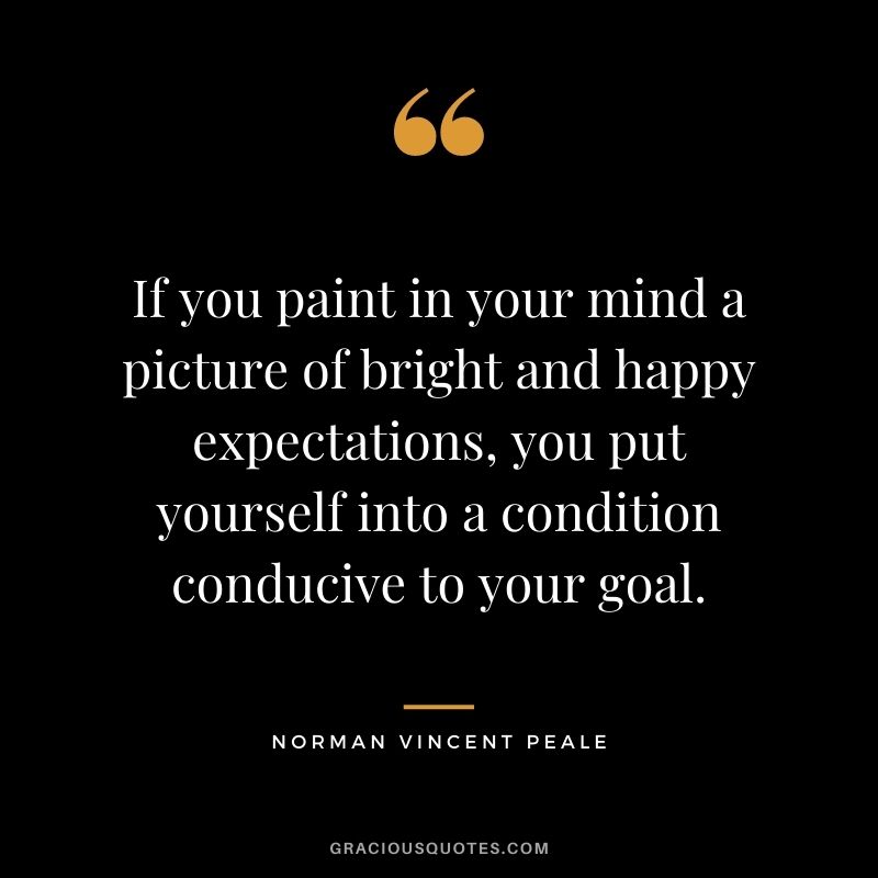 If you paint in your mind a picture of bright and happy expectations, you put yourself into a condition conducive to your goal.