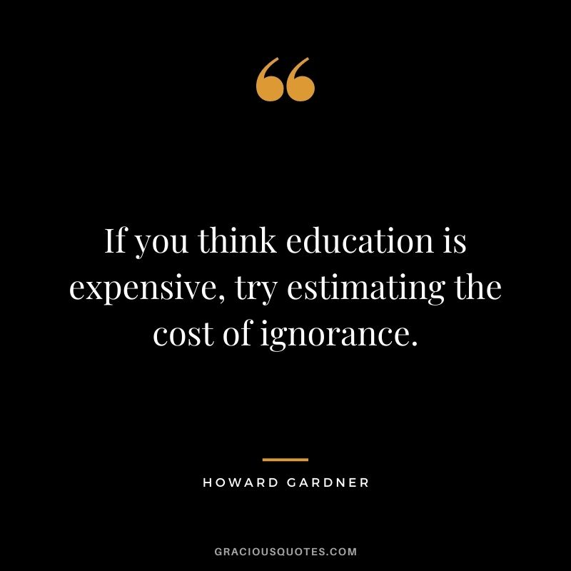 If you think education is expensive, try estimating the cost of ignorance. - Howard Gardner