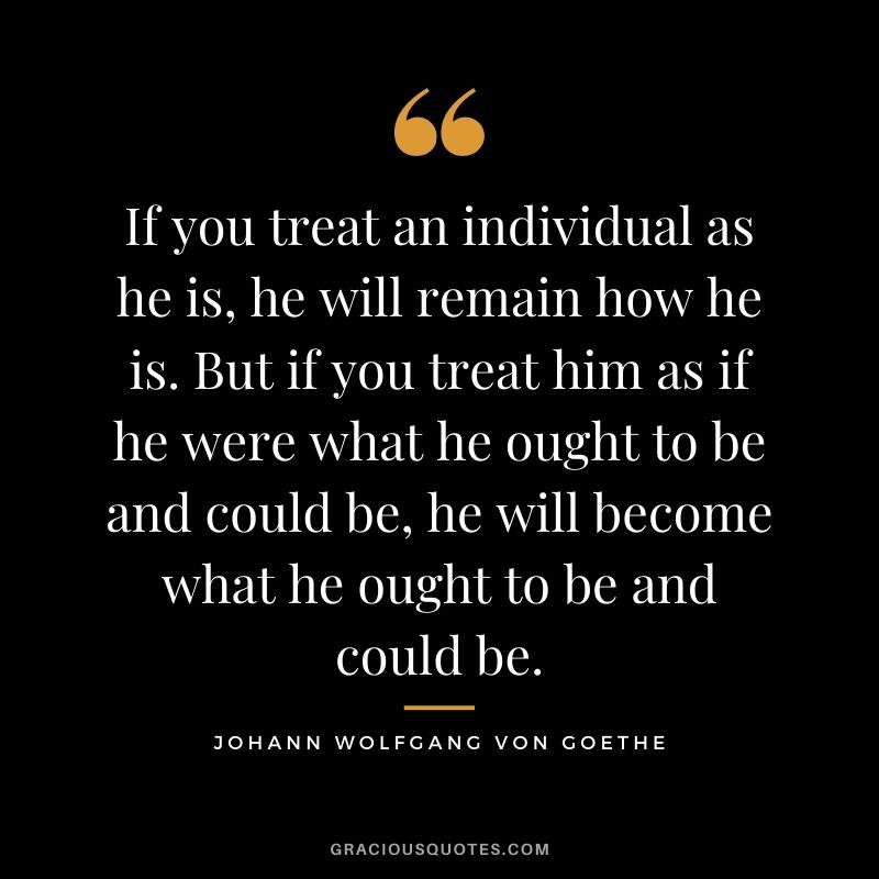 If you treat an individual as he is, he will remain how he is. But if you treat him as if he were what he ought to be and could be, he will become what he ought to be and could be.