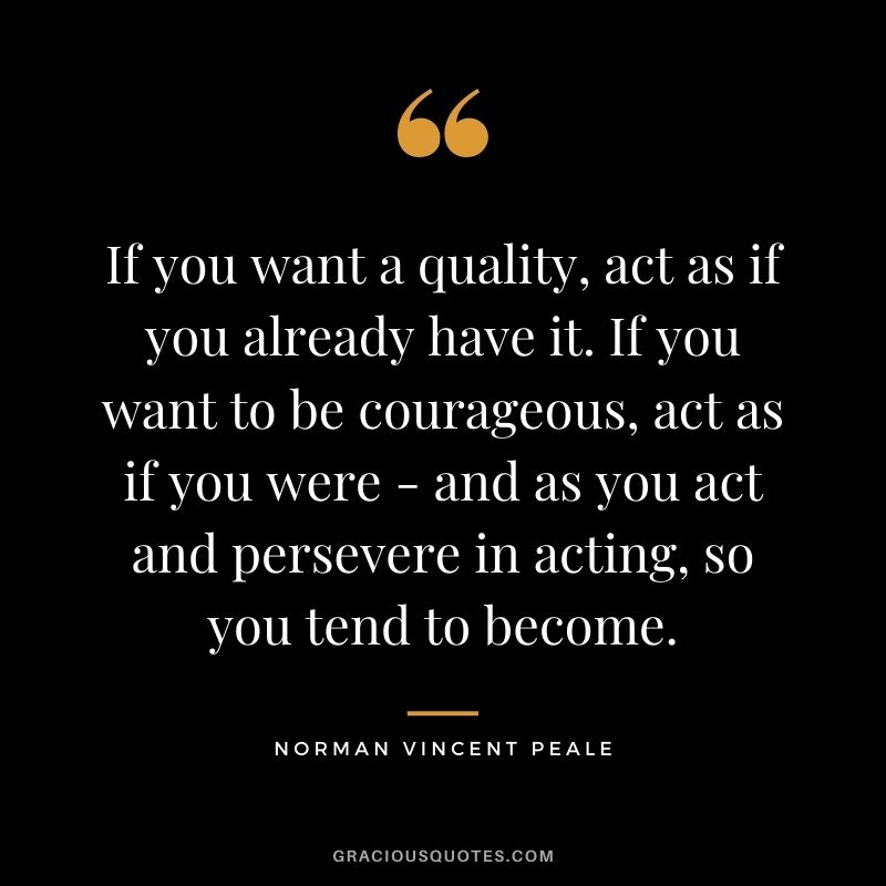 If you want a quality, act as if you already have it. If you want to be courageous, act as if you were - and as you act and persevere in acting, so you tend to become.