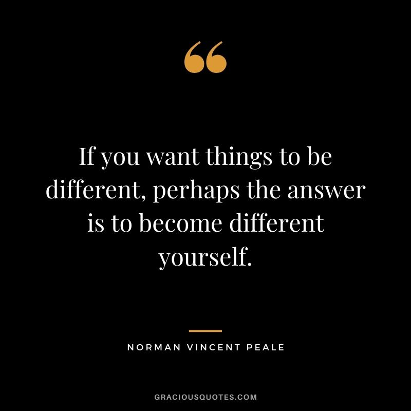 If you want things to be different, perhaps the answer is to become different yourself.