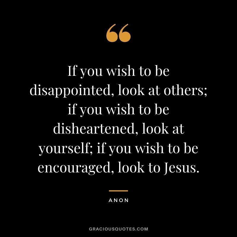 If you wish to be disappointed, look at others; if you wish to be disheartened, look at yourself; if you wish to be encouraged, look to Jesus. - Anon