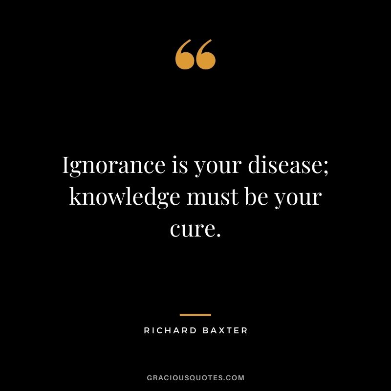 Ignorance is your disease; knowledge must be your cure. - Richard Baxter