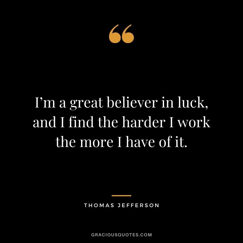I’m a great believer in luck, and I find the harder I work the more I have of it. - Thomas Jefferson