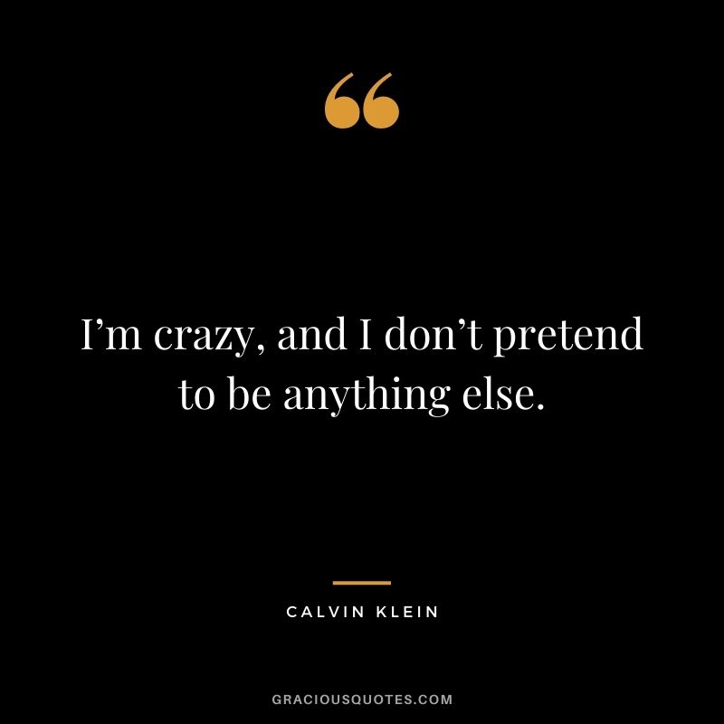 I’m crazy, and I don’t pretend to be anything else.