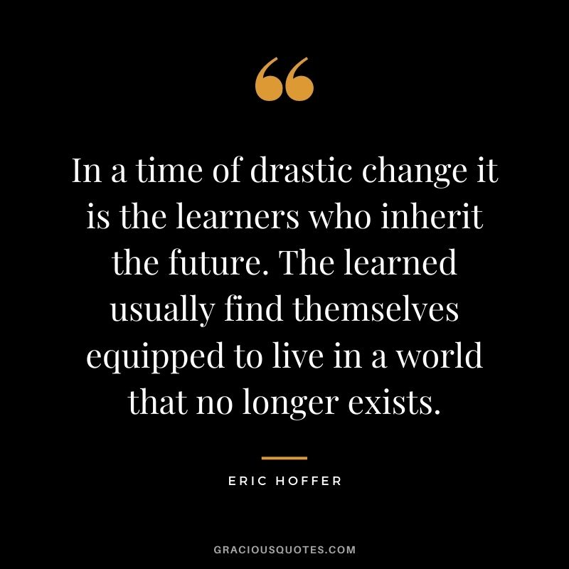 In a time of drastic change it is the learners who inherit the future. The learned usually find themselves equipped to live in a world that no longer exists. - Eric Hoffer