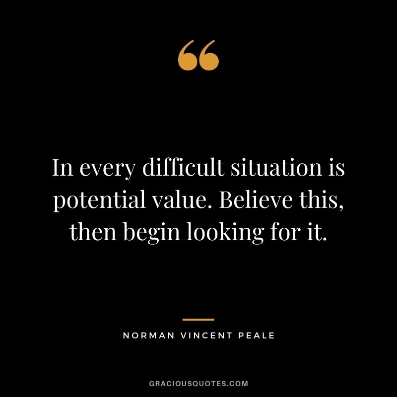 In every difficult situation is potential value. Believe this, then begin looking for it.