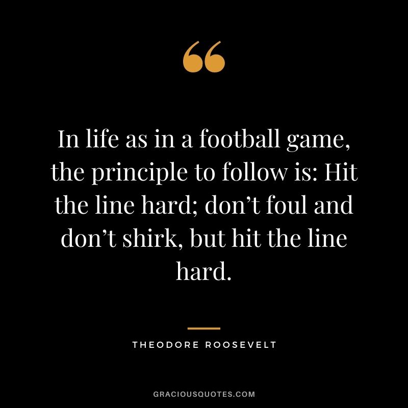 In life as in a football game, the principle to follow is: Hit the line hard; don’t foul and don’t shirk, but hit the line hard.